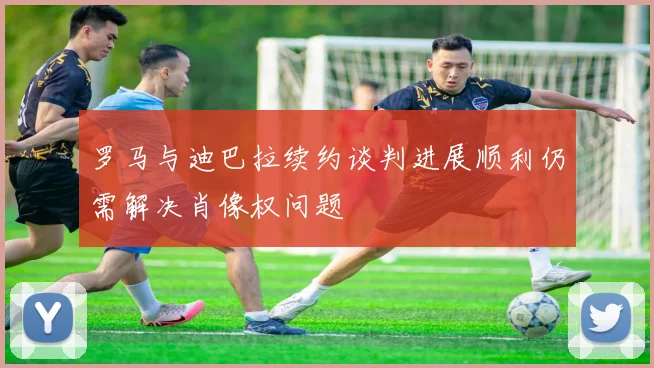 罗马与迪巴拉续约谈判进展顺利仍需解决肖像权问题