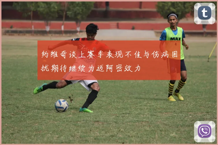 约维奇谈上赛季表现不佳与伤病困扰期待继续为迈阿密效力