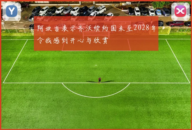 阿坎吉表示齐沃续约国米至2028年令我感到开心与欣赏