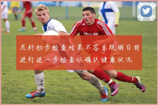 尼科初步检查结果不容乐观明日将进行进一步检查以确认健康状况