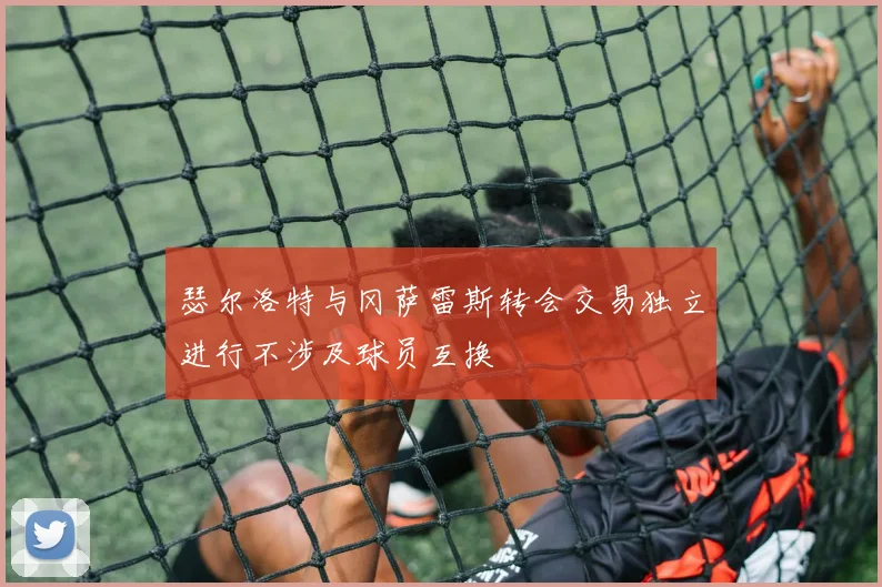 瑟尔洛特与冈萨雷斯转会交易独立进行不涉及球员互换