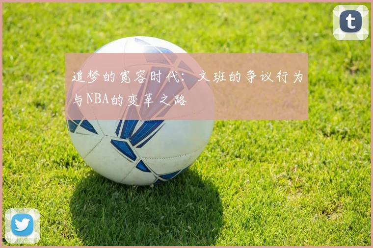 追梦的宽容时代：文班的争议行为与NBA的变革之路