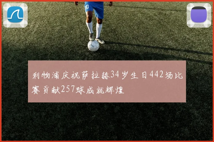 利物浦庆祝萨拉赫34岁生日442场比赛贡献257球成就辉煌
