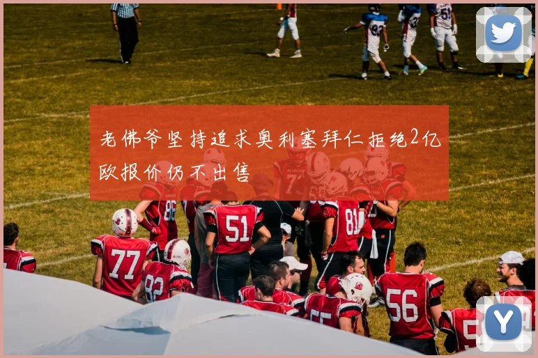 老佛爷坚持追求奥利塞拜仁拒绝2亿欧报价仍不出售