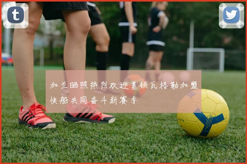 加兰晒照热烈欢迎基顿瓦格勒加盟快船共同奋斗新赛季