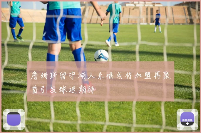 詹姆斯留守湖人乐福或将加盟再聚首引发球迷期待