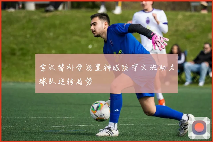 索汉替补登场显神威防守文班助力球队逆转局势