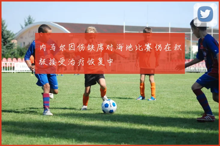 内马尔因伤缺席对海地比赛仍在积极接受治疗恢复中