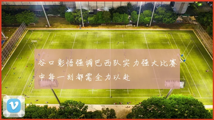 谷口彰悟强调巴西队实力强大比赛中每一刻都需全力以赴
