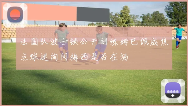 法国队波士顿公开训练姆巴佩成焦点球迷询问梅西是否在场