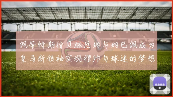 佩蒂特期待贝林厄姆与姆巴佩成为皇马新领袖实现穆帅与球迷的梦想