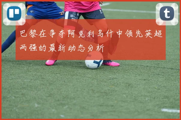 巴黎在争夺阿克利乌什中领先英超两强的最新动态分析