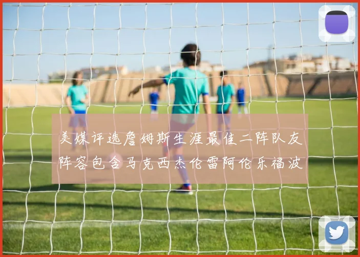 美媒评选詹姆斯生涯最佳二阵队友阵容包含马克西杰伦雷阿伦乐福波什