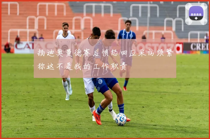 扬迪奥曼德赛后愤怒回应采访频繁称这不是我的工作职责