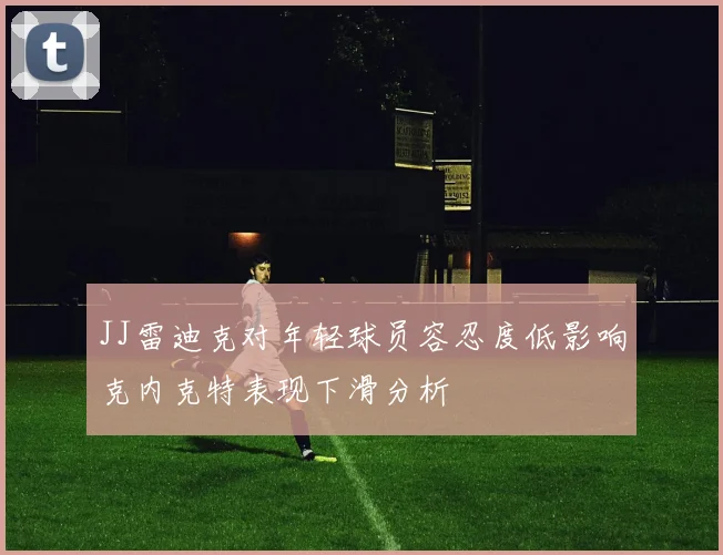 JJ雷迪克对年轻球员容忍度低影响克内克特表现下滑分析